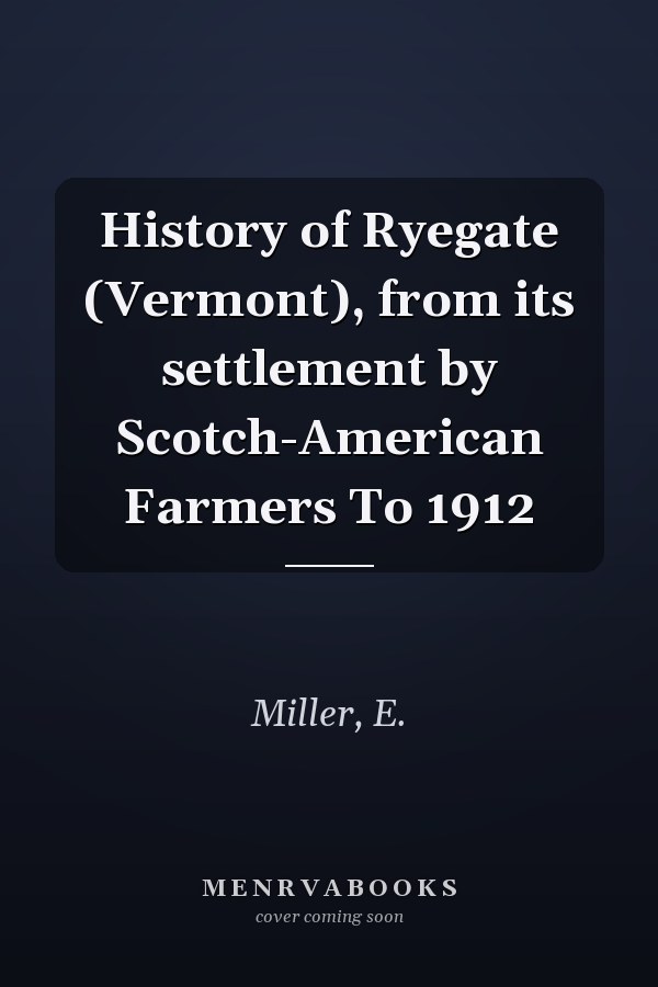 History of Ryegate (Vermont), from its settlement by Scotch-American Farmers To 1912