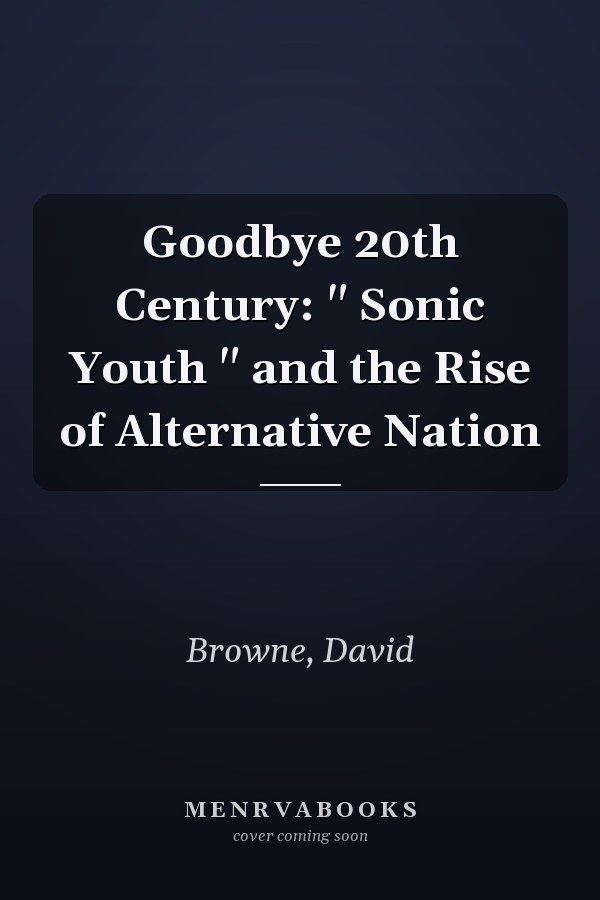 Goodbye 20th Century: " Sonic Youth " and the Rise of Alternative Nation
