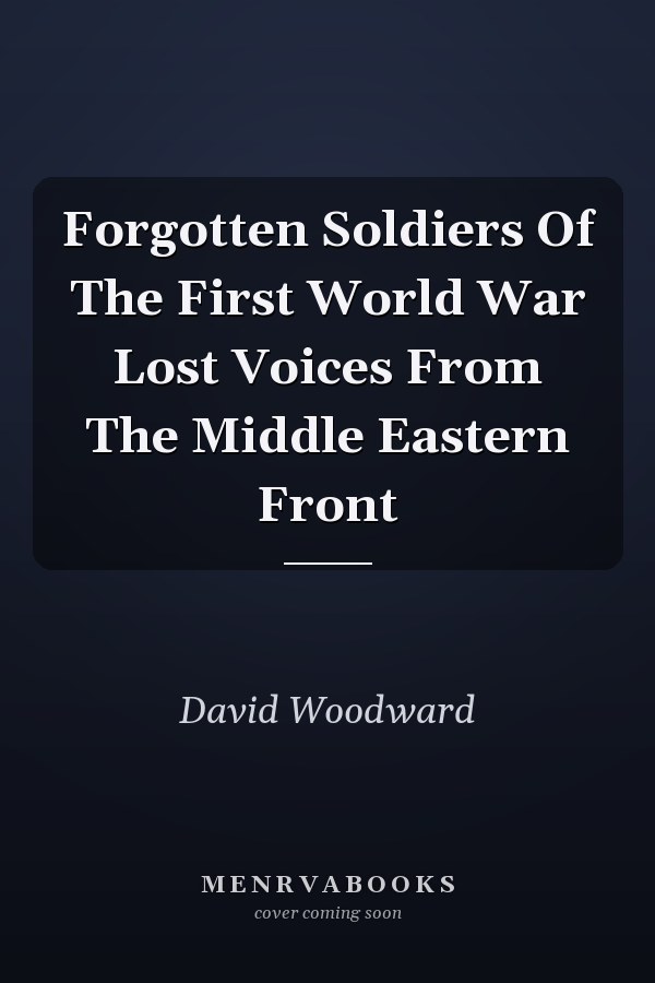Forgotten Soldiers Of The First World War Lost Voices From The Middle Eastern Front
