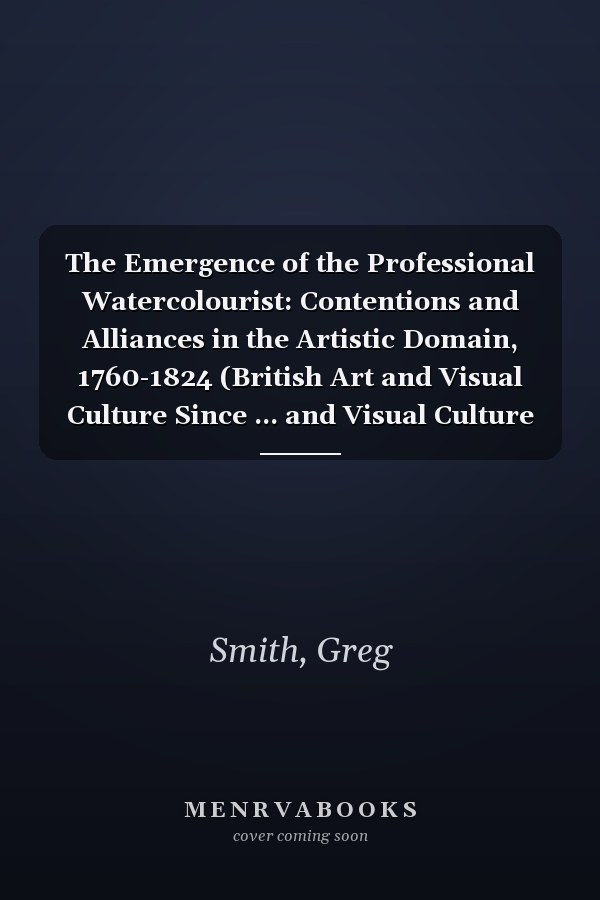 The Emergence of the Professional Watercolourist: Contentions and Alliances in the Artistic Domain, 1760-1824 (British Art and Visual Culture Since ... and Visual Culture Since 1750 New Readings)