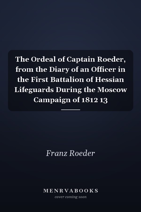 The Ordeal of Captain Roeder, from the Diary of an Officer in the First Battalion of Hessian Lifeguards During the Moscow Campaign of 1812 13