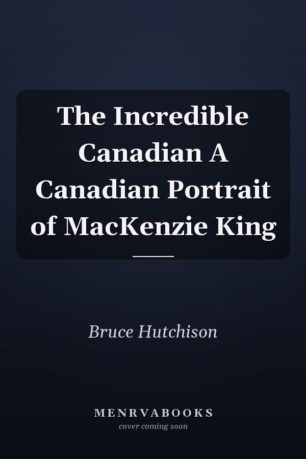 The Incredible Canadian A Canadian Portrait of MacKenzie King