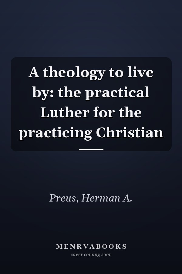 A theology to live by: the practical Luther for the practicing Christian