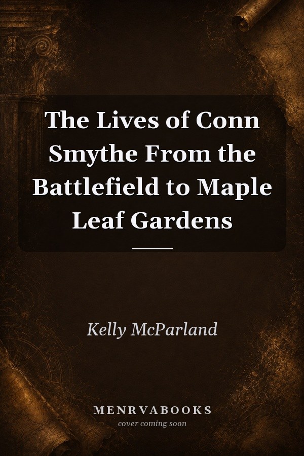 The Lives of Conn Smythe From the Battlefield to Maple Leaf Gardens