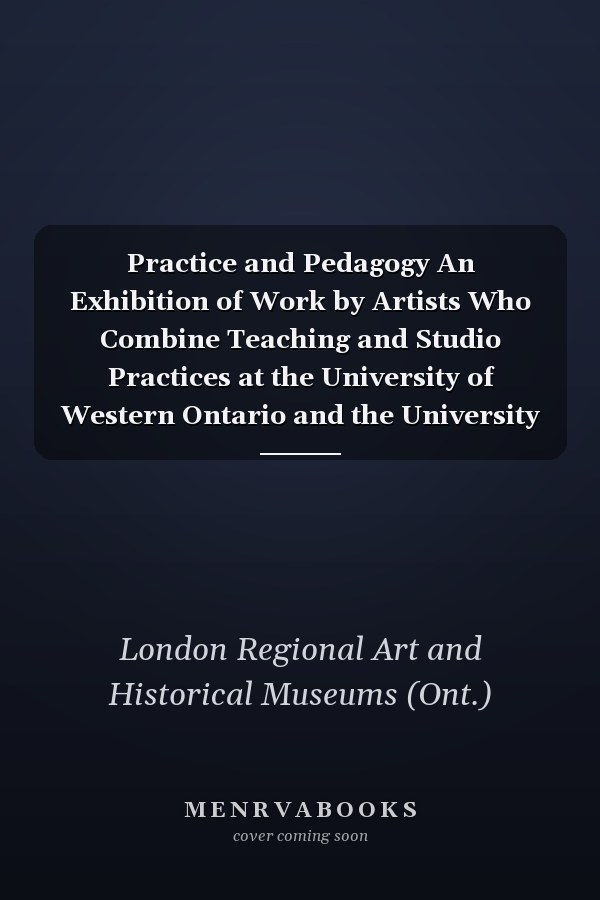 Practice and Pedagogy An Exhibition of Work by Artists Who Combine Teaching and Studio Practices at the University of Western Ontario and the University of Guelph
