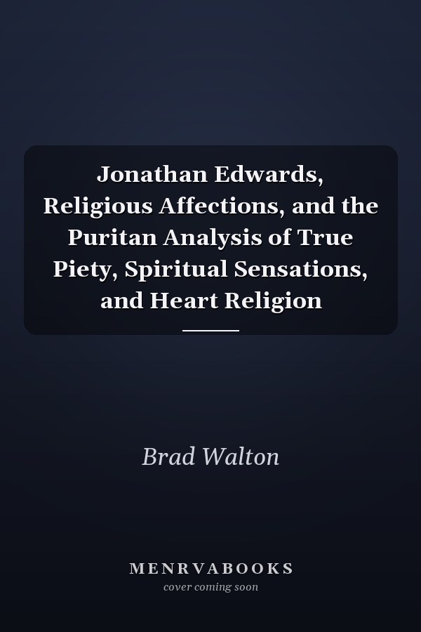 Jonathan Edwards, Religious Affections, and the Puritan Analysis of True Piety, Spiritual Sensations, and Heart Religion