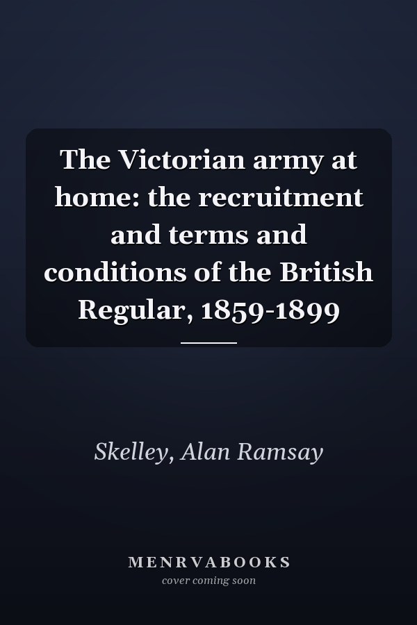 The Victorian army at home: the recruitment and terms and conditions of the British Regular, 1859-1899