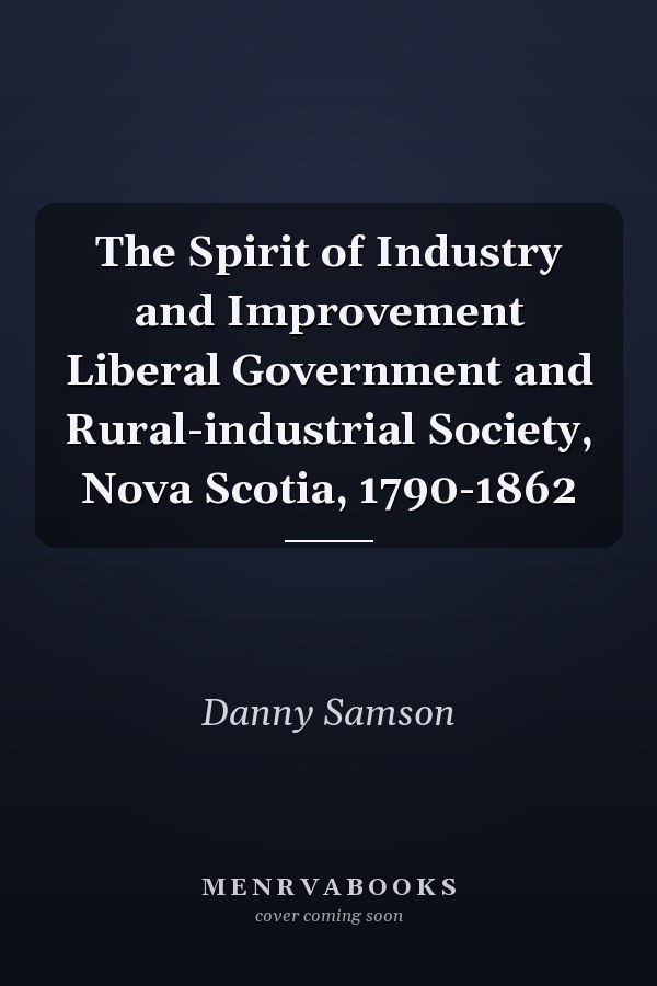 The Spirit of Industry and Improvement Liberal Government and Rural-industrial Society, Nova Scotia, 1790-1862