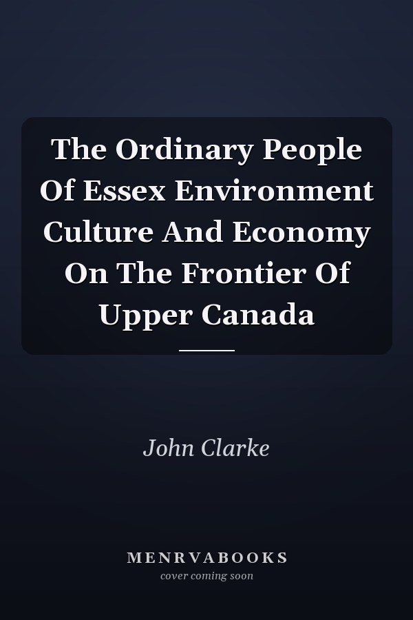 The Ordinary People Of Essex Environment Culture And Economy On The Frontier Of Upper Canada