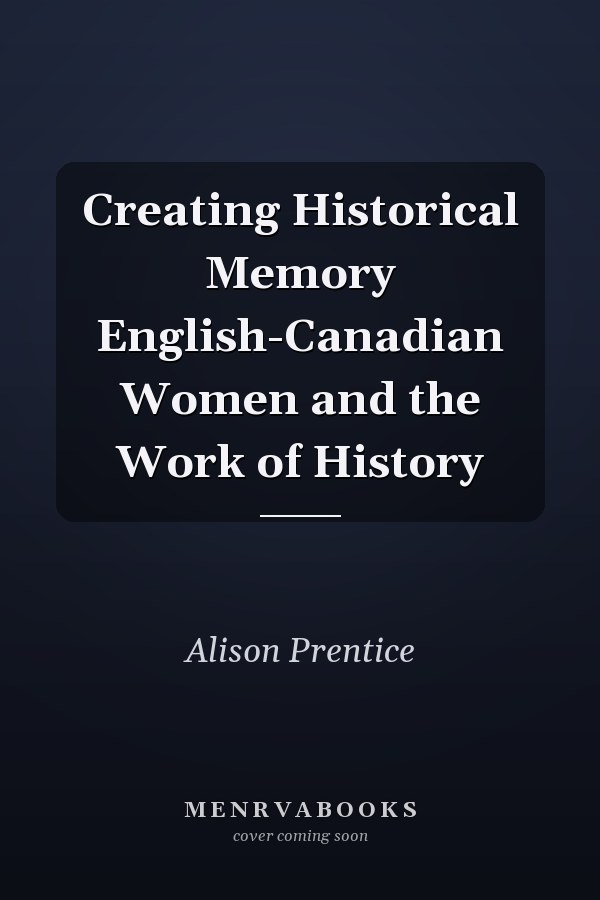 Creating Historical Memory English-Canadian Women and the Work of History