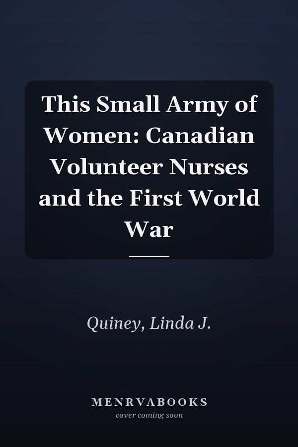 This Small Army of Women: Canadian Volunteer Nurses and the First World War