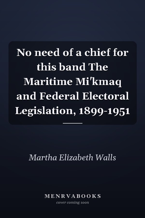 No need of a chief for this band The Maritime Mi'kmaq and Federal Electoral Legislation, 1899-1951