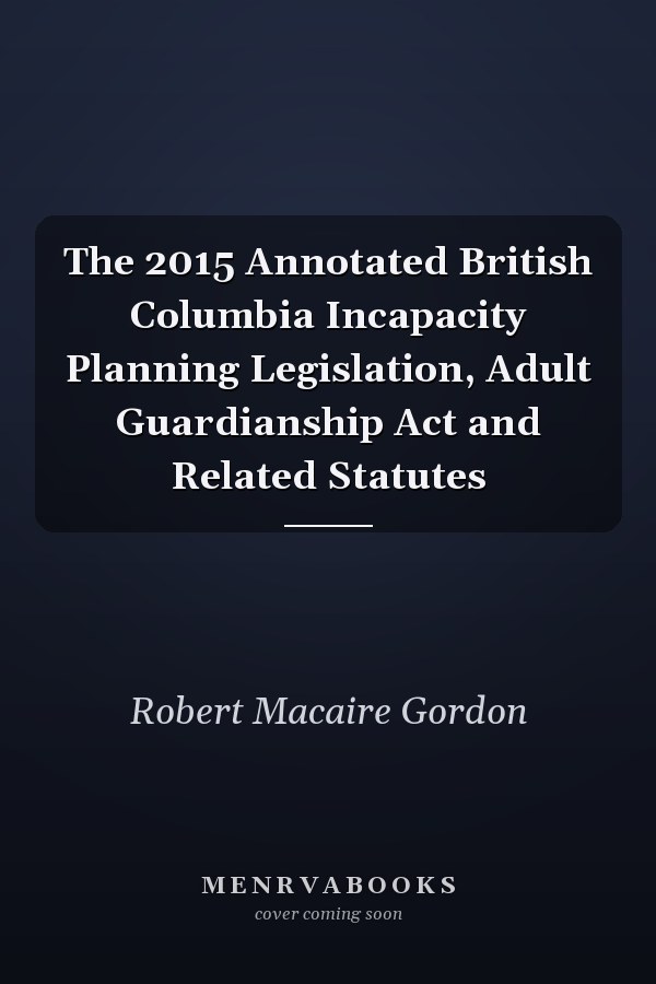 The 2015 Annotated British Columbia Incapacity Planning Legislation, Adult Guardianship Act and Related Statutes