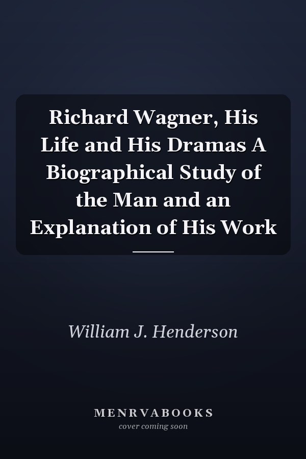 Richard Wagner, His Life and His Dramas A Biographical Study of the Man and an Explanation of His Work