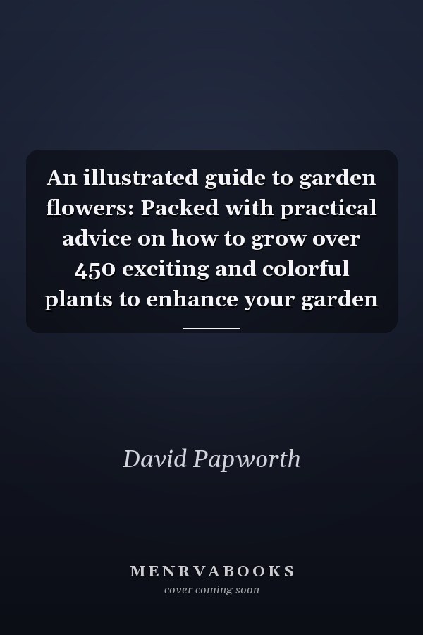 An illustrated guide to garden flowers: Packed with practical advice on how to grow over 450 exciting and colorful plants to enhance your garden
