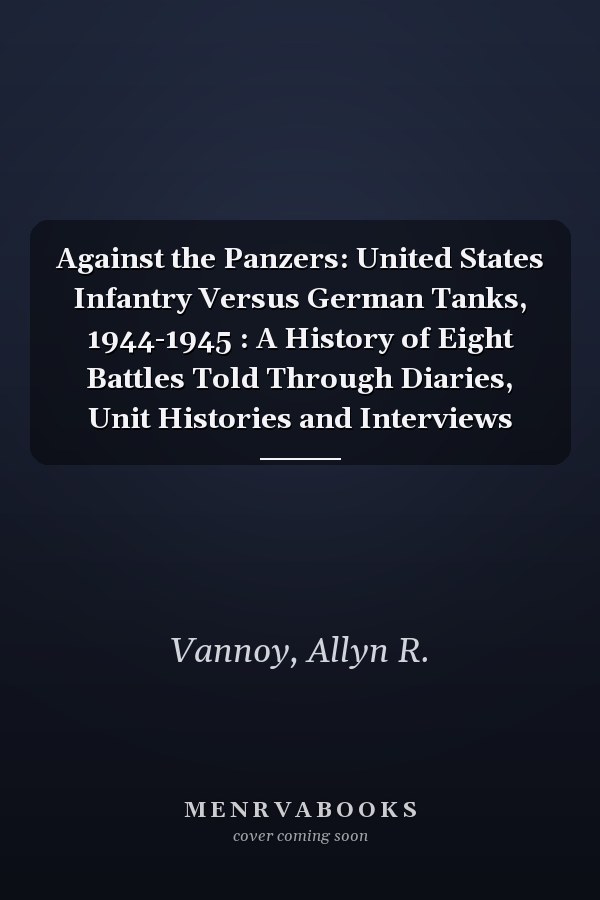 Against the Panzers: United States Infantry Versus German Tanks, 1944-1945 : A History of Eight Battles Told Through Diaries, Unit Histories and Interviews
