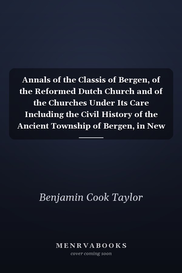 Annals of the Classis of Bergen, of the Reformed Dutch Church and of the Churches Under Its Care Including the Civil History of the Ancient Township of Bergen, in New Jersey