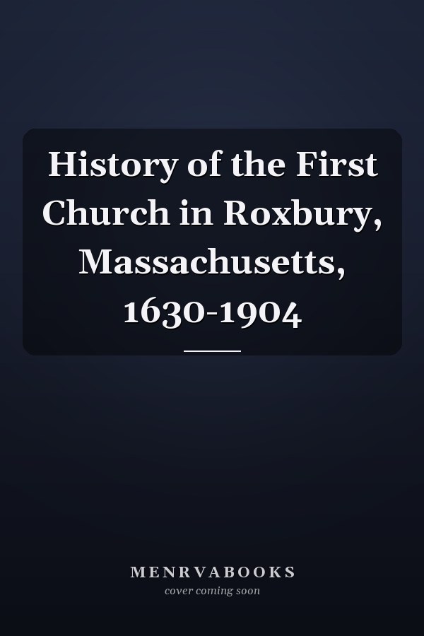 History of the First Church in Roxbury, Massachusetts, 1630-1904