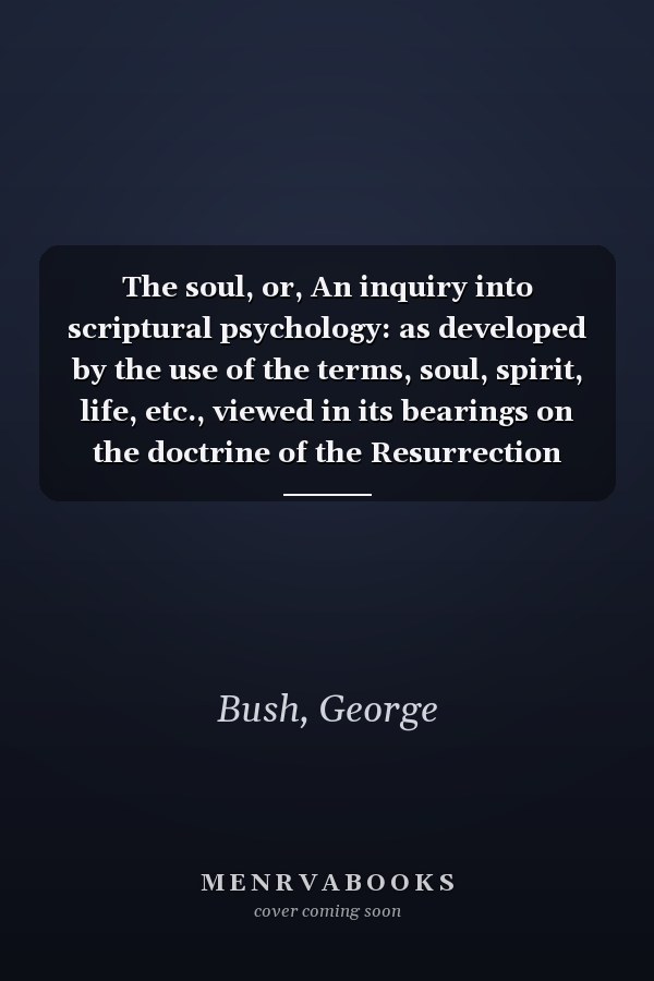 The soul, or, An inquiry into scriptural psychology: as developed by the use of the terms, soul, spirit, life, etc., viewed in its bearings on the doctrine of the Resurrection