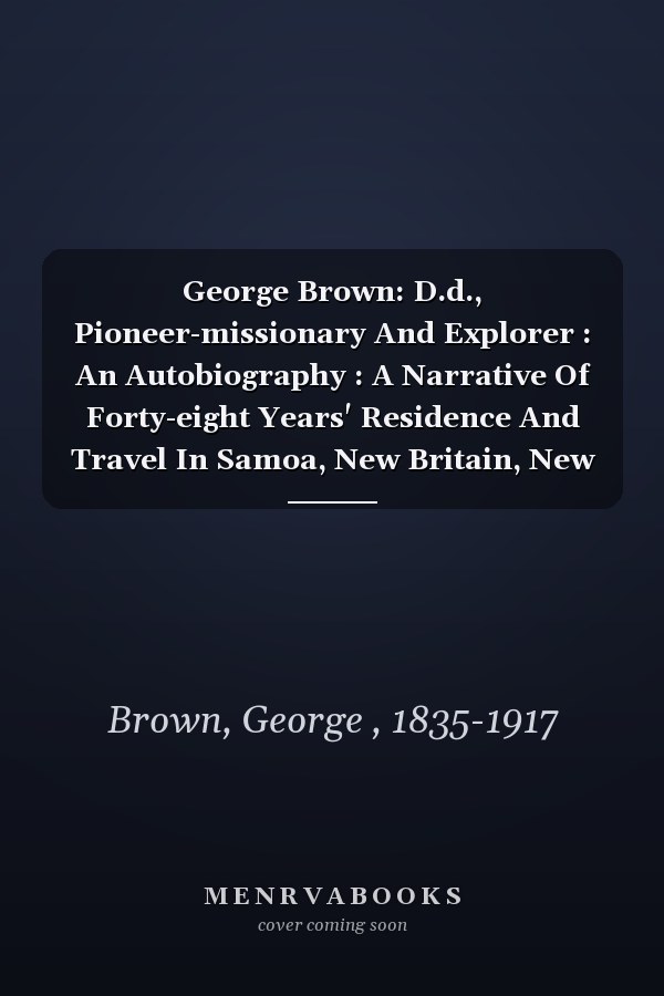 George Brown: D.d., Pioneer-missionary And Explorer : An Autobiography : A Narrative Of Forty-eight Years' Residence And Travel In Samoa, New Britain, New Ireland, New Guinea, And The Solomon Islands