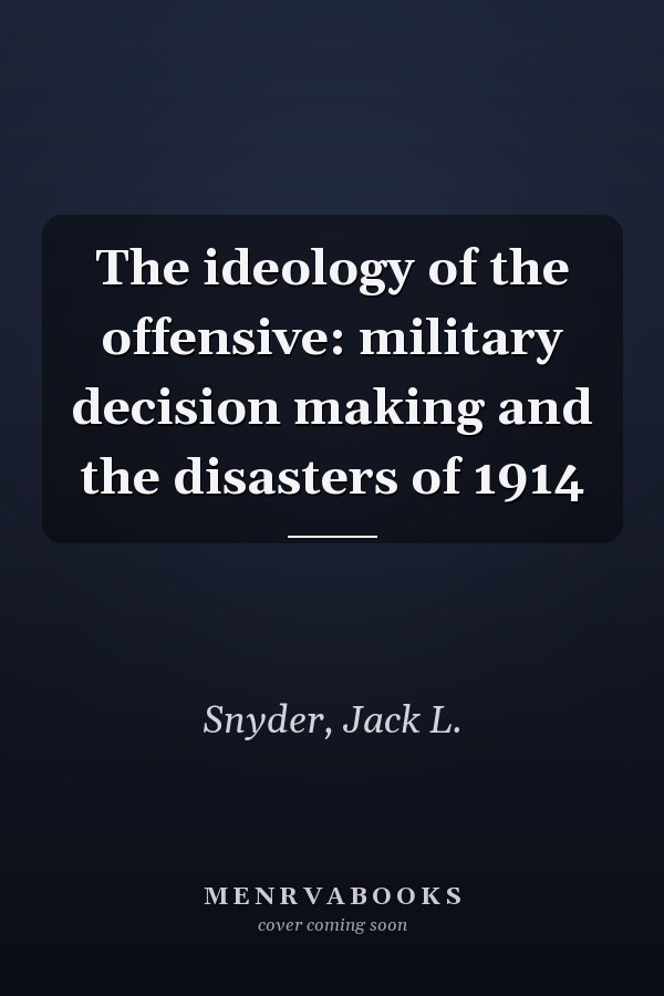 The ideology of the offensive: military decision making and the disasters of 1914