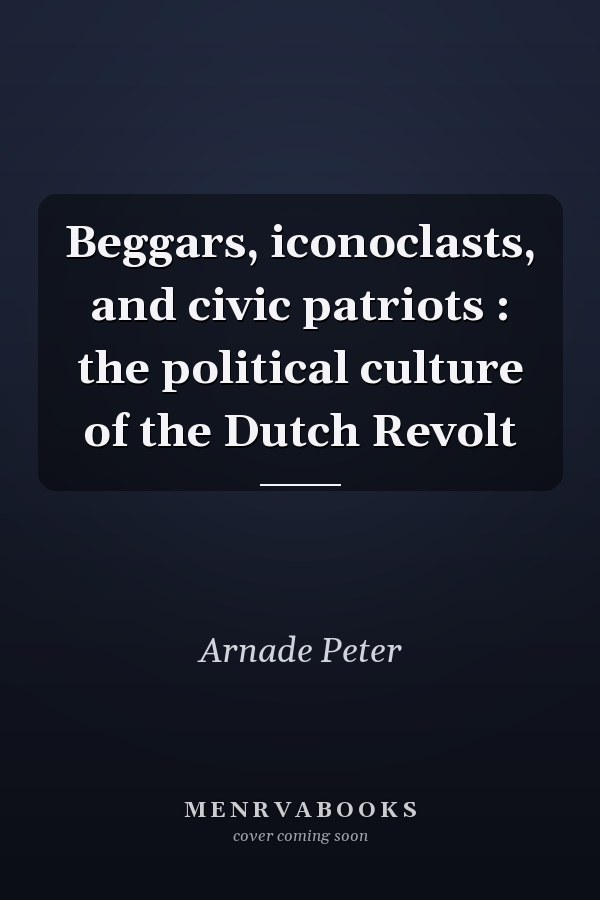 Beggars, iconoclasts, and civic patriots : the political culture of the Dutch Revolt