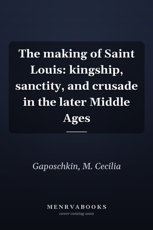 The making of Saint Louis: kingship, sanctity, and crusade in the later Middle Ages