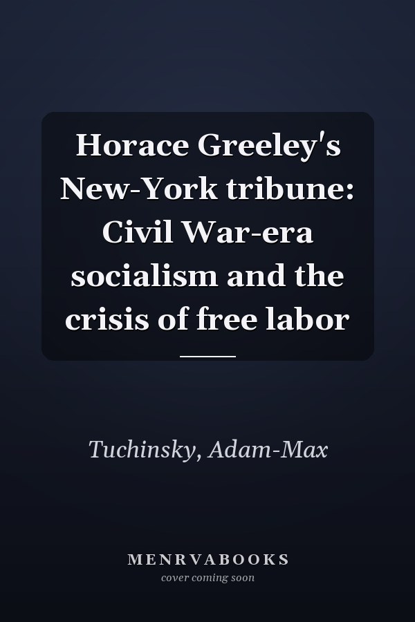 Horace Greeley's New-York tribune: Civil War-era socialism and the crisis of free labor