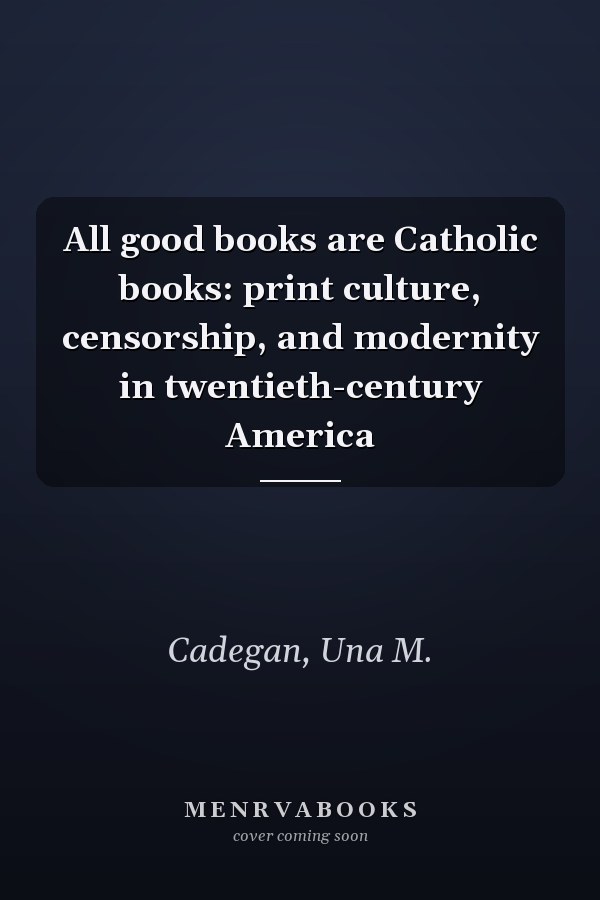 All good books are Catholic books: print culture, censorship, and modernity in twentieth-century America