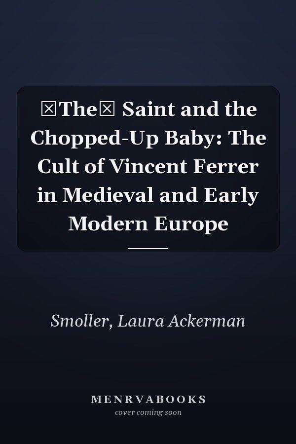 The Saint and the Chopped-Up Baby: The Cult of Vincent Ferrer in Medieval and Early Modern Europe