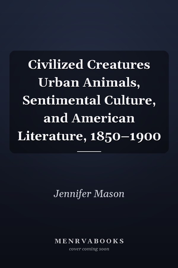 Civilized Creatures Urban Animals, Sentimental Culture, and American Literature, 1850–1900