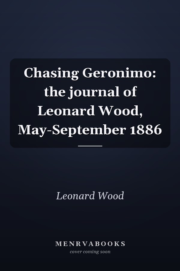 Chasing Geronimo: the journal of Leonard Wood, May-September 1886