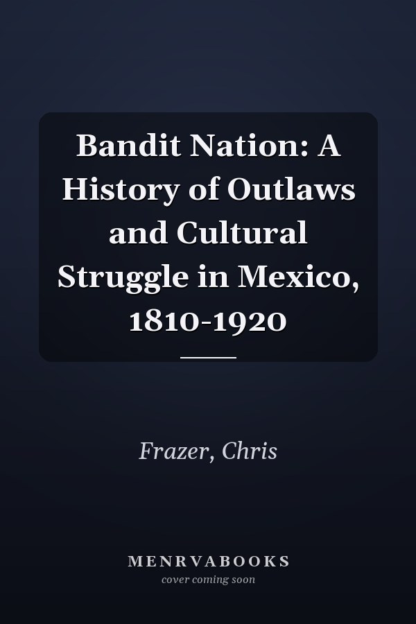 Bandit Nation: A History of Outlaws and Cultural Struggle in Mexico, 1810-1920