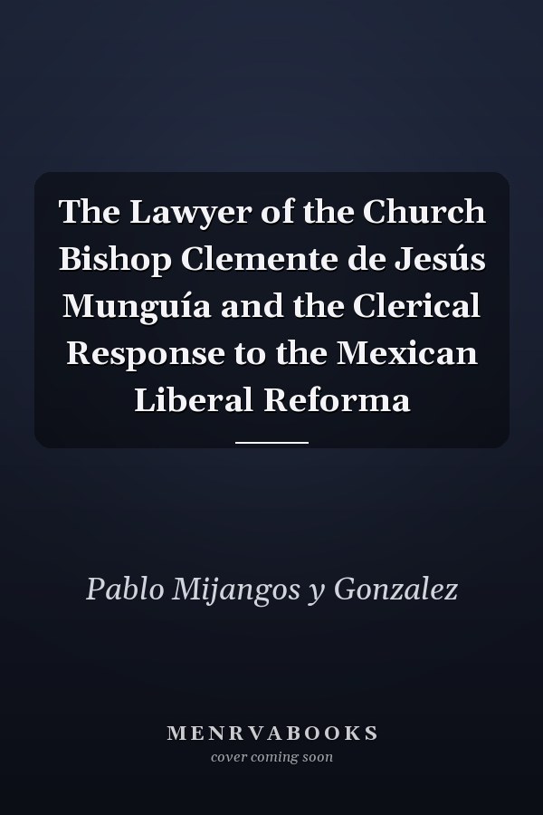 The Lawyer of the Church Bishop Clemente de Jesús Munguía and the Clerical Response to the Mexican Liberal Reforma