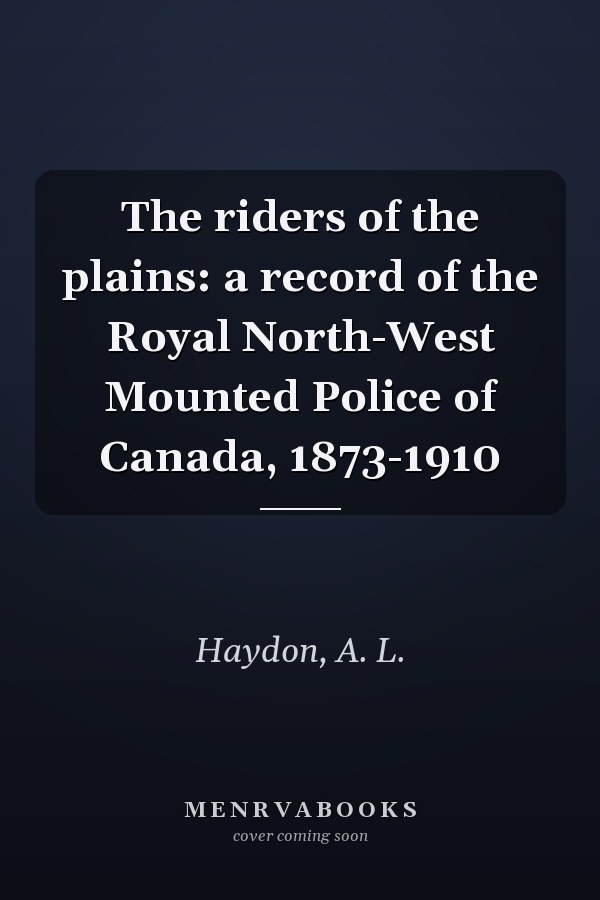 The riders of the plains: a record of the Royal North-West Mounted Police of Canada, 1873-1910