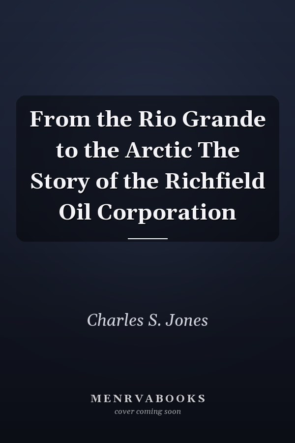 From the Rio Grande to the Arctic The Story of the Richfield Oil Corporation