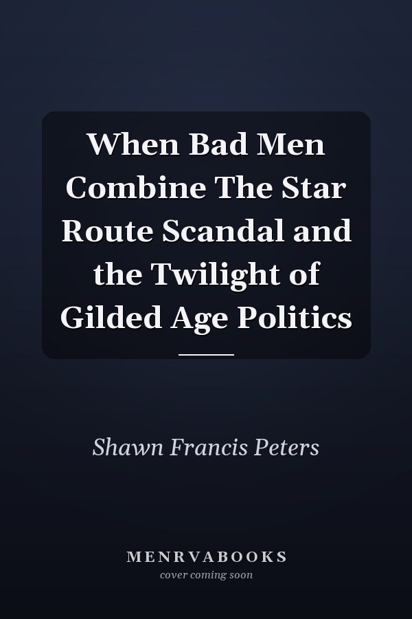 When Bad Men Combine The Star Route Scandal and the Twilight of Gilded Age Politics