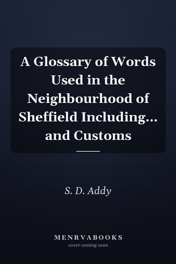 A Glossary of Words Used in the Neighbourhood of Sheffield Including... and Customs