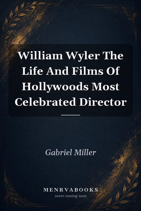 William Wyler: The Life and Films of Hollywood's Most Celebrated Director