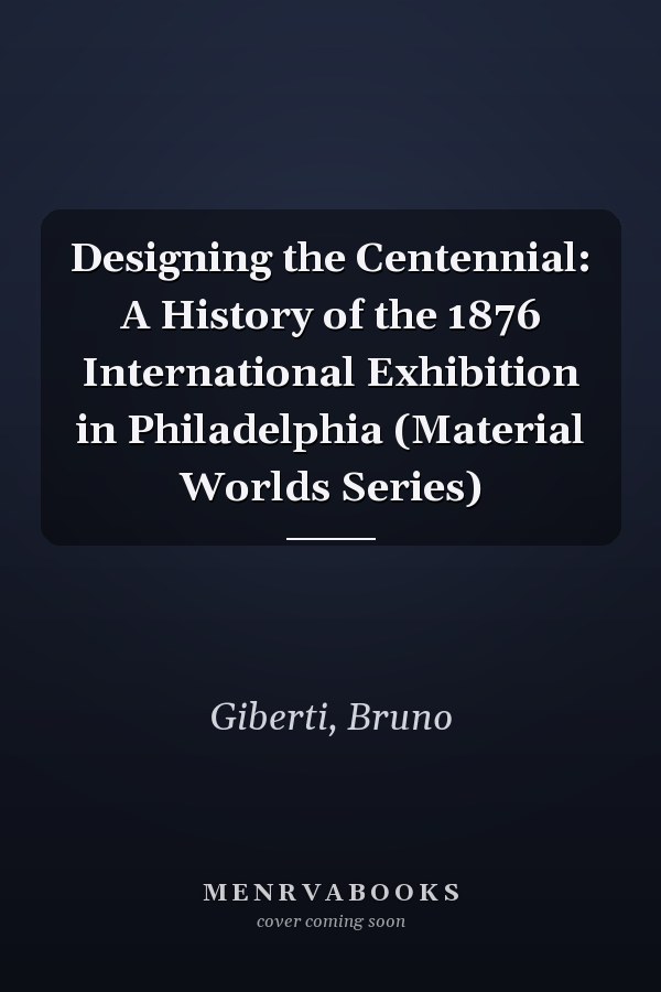 Designing the Centennial: A History of the 1876 International Exhibition in Philadelphia (Material Worlds Series)