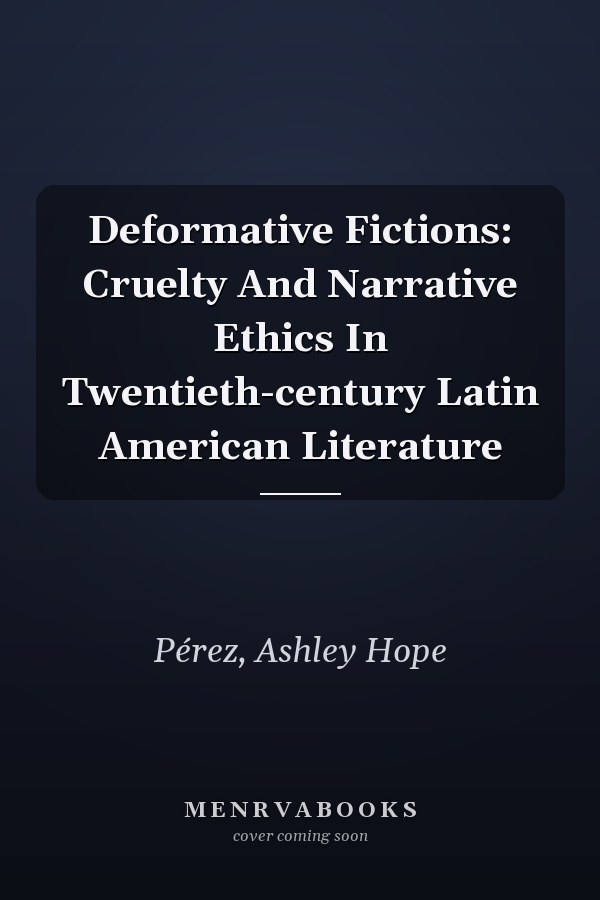 Deformative Fictions: Cruelty And Narrative Ethics In Twentieth-century Latin American Literature