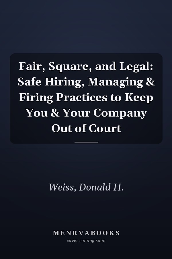 Fair, Square, and Legal: Safe Hiring, Managing & Firing Practices to Keep You & Your Company Out of Court