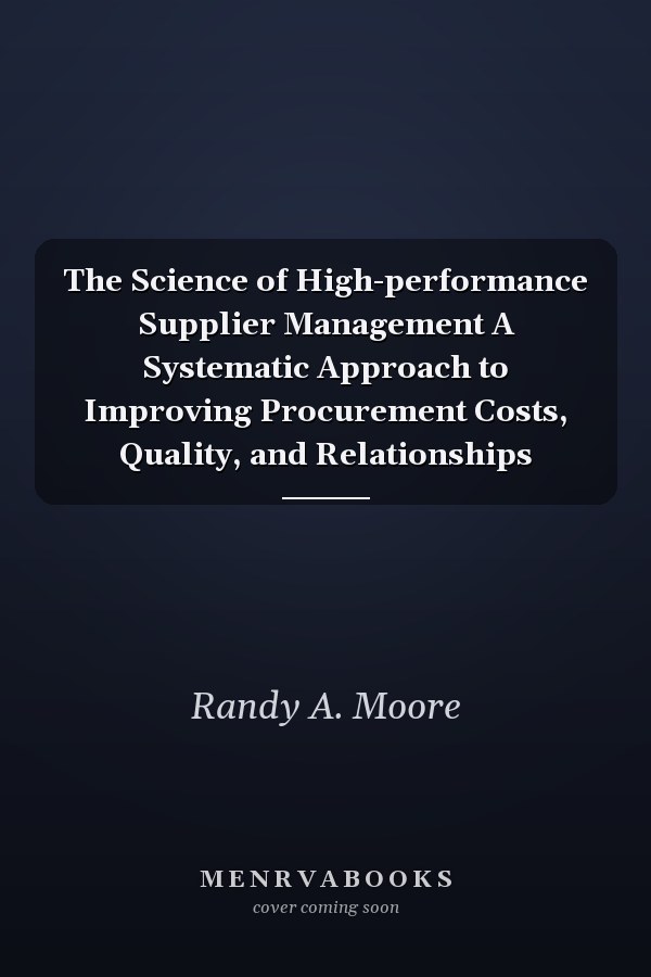 The Science of High-performance Supplier Management A Systematic Approach to Improving Procurement Costs, Quality, and Relationships