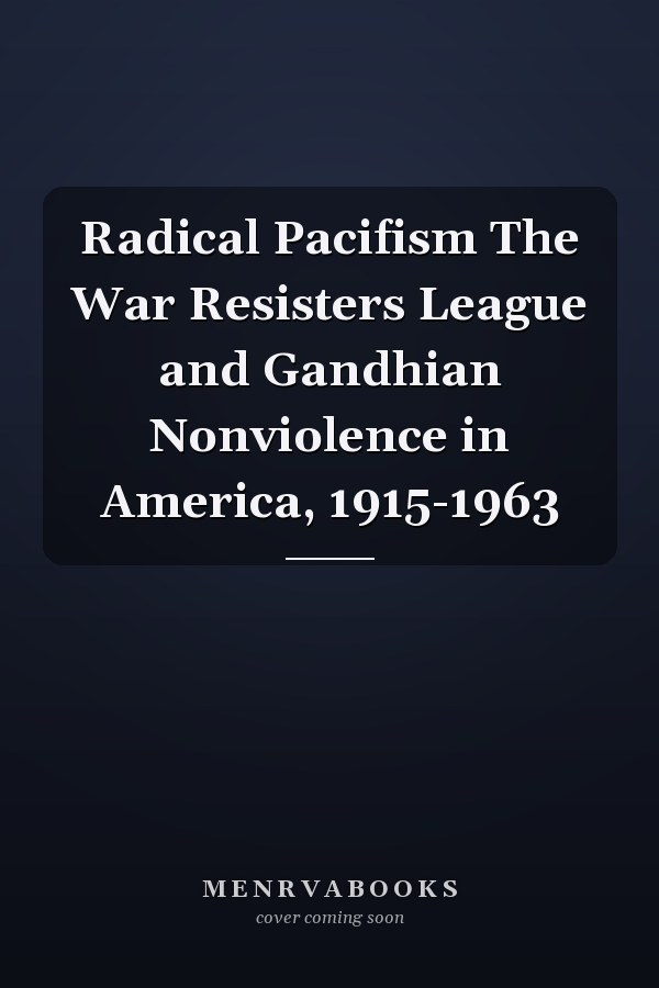 Radical Pacifism The War Resisters League and Gandhian Nonviolence in America, 1915-1963