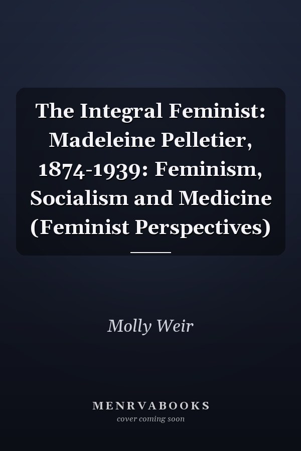 The Integral Feminist: Madeleine Pelletier, 1874-1939: Feminism, Socialism and Medicine (Feminist Perspectives)