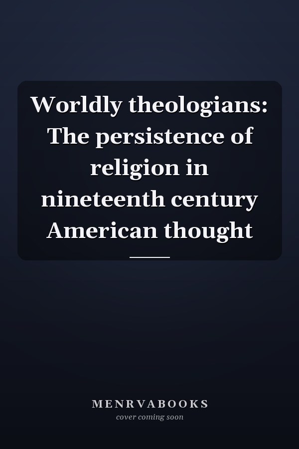 Worldly theologians: The persistence of religion in nineteenth century American thought