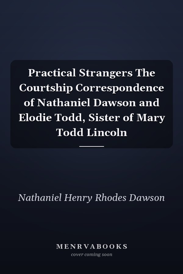 Practical Strangers The Courtship Correspondence of Nathaniel Dawson and Elodie Todd, Sister of Mary Todd Lincoln