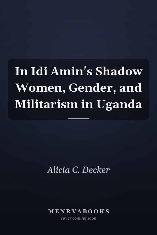 In Idi Amin's Shadow Women, Gender, and Militarism in Uganda