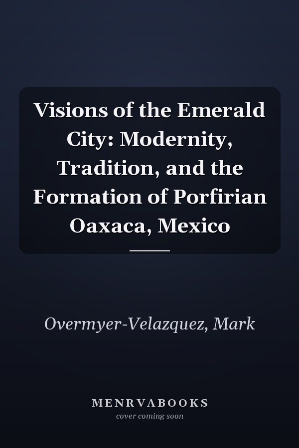 Visions of the Emerald City: Modernity, Tradition, and the Formation of Porfirian Oaxaca, Mexico
