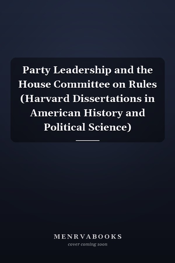 Party Leadership and the House Committee on Rules (Harvard Dissertations in American History and Political Science)